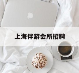 常州上海伴游会所雇用(上海伴游雇用月入20)