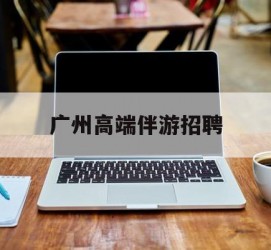 常州广州高端伴游雇用(广州私家助理伴游雇用)