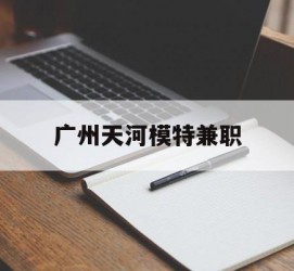 常州广州天河模特兼职(广州天河区雇用模特)